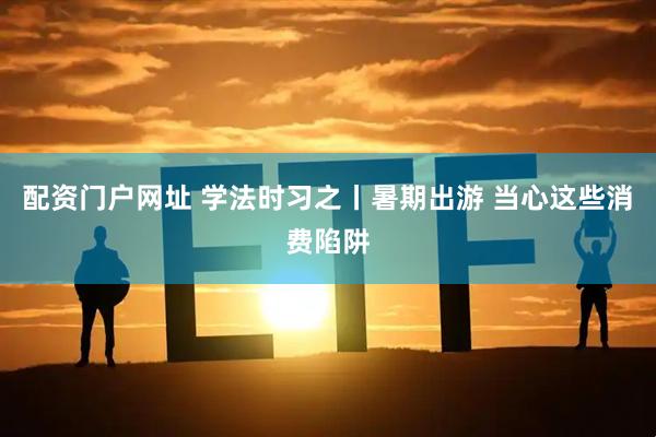 配资门户网址 学法时习之丨暑期出游 当心这些消费陷阱