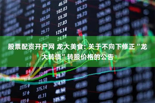 股票配资开户网 龙大美食: 关于不向下修正“龙大转债”转股价格的公告