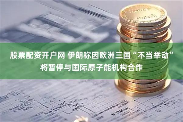 股票配资开户网 伊朗称因欧洲三国“不当举动”将暂停与国际原子能机构合作