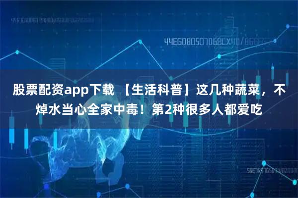 股票配资app下载 【生活科普】这几种蔬菜，不焯水当心全家中毒！第2种很多人都爱吃