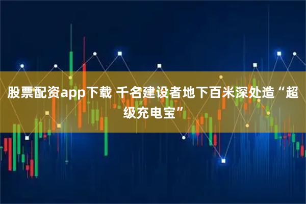 股票配资app下载 千名建设者地下百米深处造“超级充电宝”