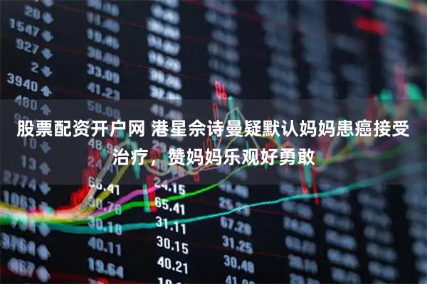 股票配资开户网 港星佘诗曼疑默认妈妈患癌接受治疗，赞妈妈乐观好勇敢