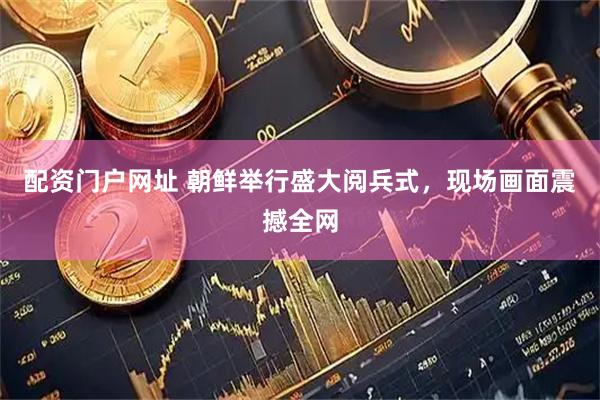 配资门户网址 朝鲜举行盛大阅兵式，现场画面震撼全网