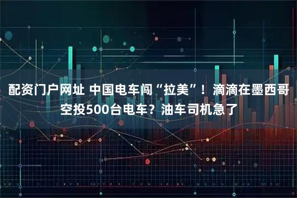 配资门户网址 中国电车闯“拉美”！滴滴在墨西哥空投500台电车？油车司机急了