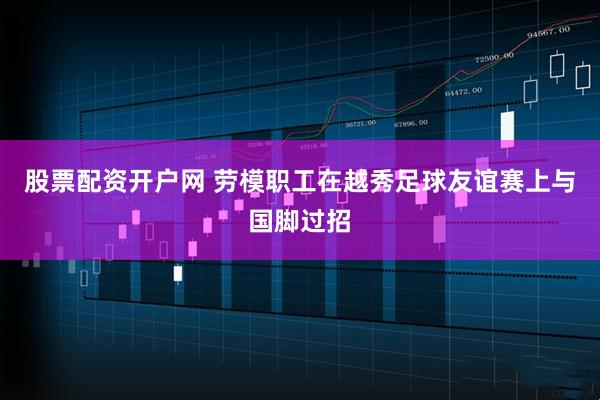 股票配资开户网 劳模职工在越秀足球友谊赛上与国脚过招