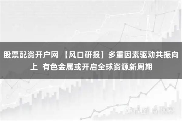 股票配资开户网 【风口研报】多重因素驱动共振向上  有色金属或开启全球资源新周期