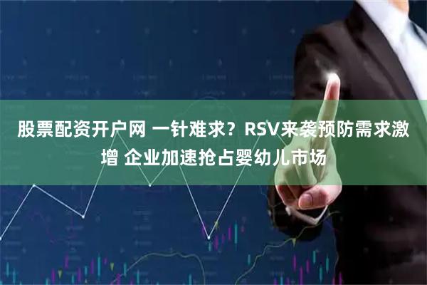 股票配资开户网 一针难求？RSV来袭预防需求激增 企业加速抢占婴幼儿市场