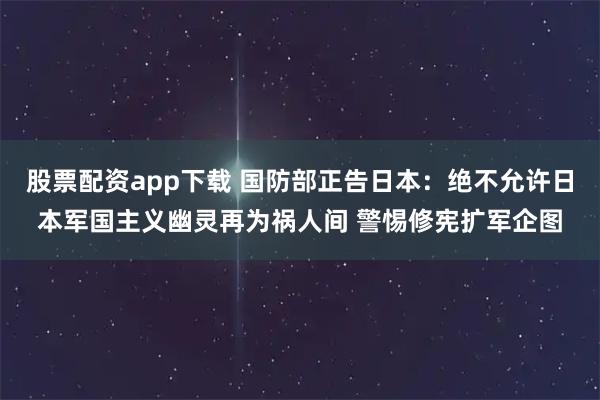 股票配资app下载 国防部正告日本：绝不允许日本军国主义幽灵再为祸人间 警惕修宪扩军企图