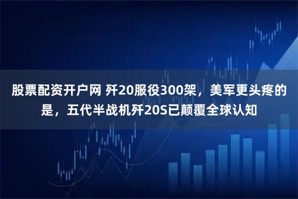 股票配资开户网 歼20服役300架，美军更头疼的是，五代半战机歼20S已颠覆全球认知