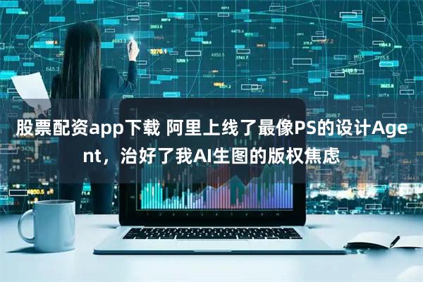 股票配资app下载 阿里上线了最像PS的设计Agent，治好了我AI生图的版权焦虑