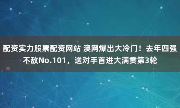 配资实力股票配资网站 澳网爆出大冷门！去年四强不敌No.101，送对手首进大满贯第3轮