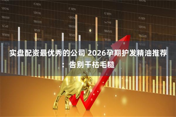 实盘配资最优秀的公司 2026孕期护发精油推荐：告别干枯毛糙