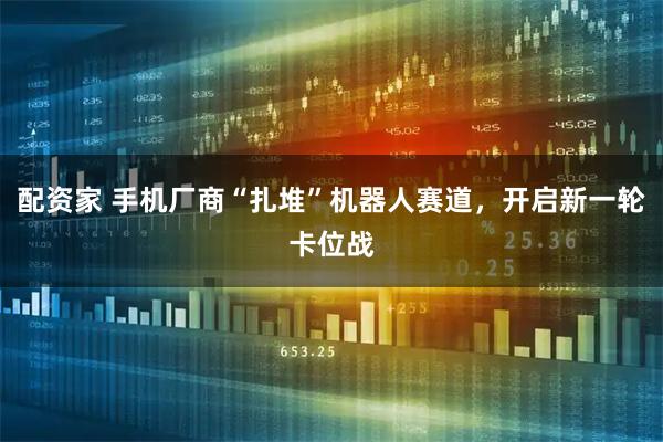 配资家 手机厂商“扎堆”机器人赛道，开启新一轮卡位战