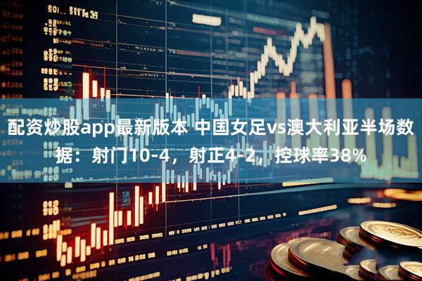 配资炒股app最新版本 中国女足vs澳大利亚半场数据：射门10-4，射正4-2，控球率38%