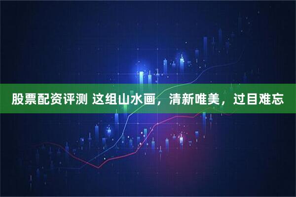 股票配资评测 这组山水画，清新唯美，过目难忘