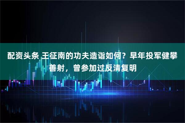 配资头条 王征南的功夫造诣如何？早年投军健攀善射，曾参加过反清复明