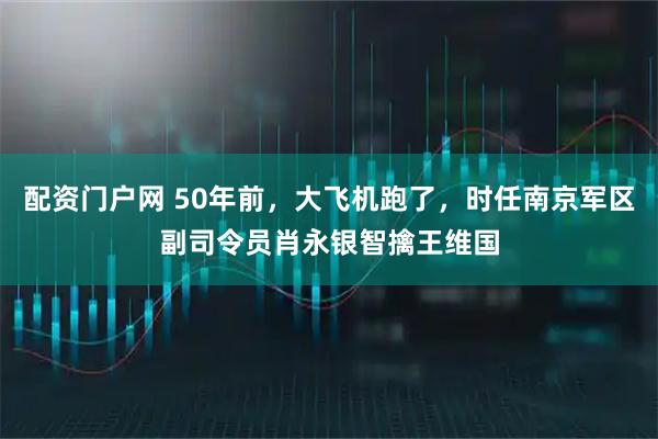 配资门户网 50年前，大飞机跑了，时任南京军区副司令员肖永银智擒王维国