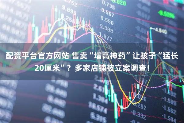 配资平台官方网站 售卖“增高神药”让孩子“猛长20厘米”？多家店铺被立案调查！