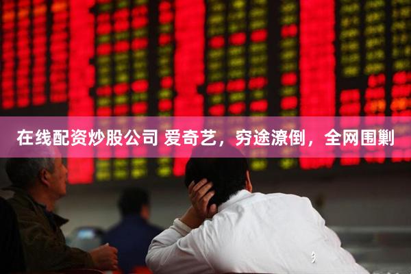 在线配资炒股公司 爱奇艺，穷途潦倒，全网围剿