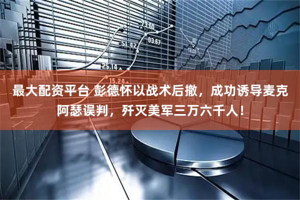 最大配资平台 彭德怀以战术后撤，成功诱导麦克阿瑟误判，歼灭美军三万六千人！