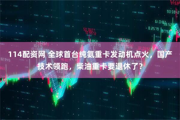 114配资网 全球首台纯氨重卡发动机点火，国产技术领跑，柴油重卡要退休了？