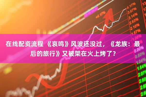 在线配资流程 《哀鸣》风波还没过，《龙族：最后的旅行》又被架在火上烤了？