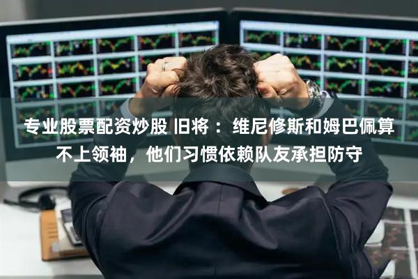 专业股票配资炒股 旧将 ：维尼修斯和姆巴佩算不上领袖，他们习惯依赖队友承担防守