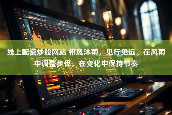 线上配资炒股网站 栉风沐雨，见行见远。在风雨中调整步伐，在变化中保持节奏