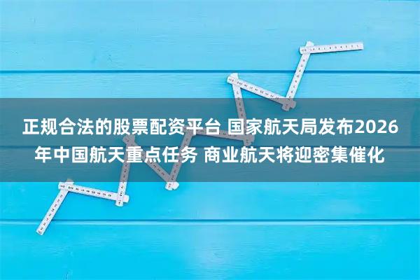 正规合法的股票配资平台 国家航天局发布2026年中国航天重点任务 商业航天将迎密集催化