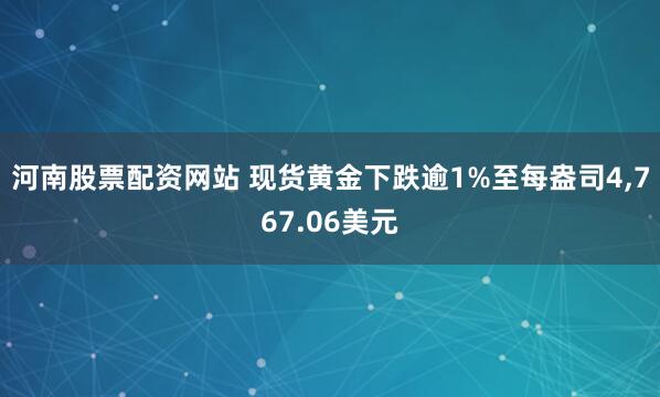 河南股票配资网站 现货黄金下跌逾1%至每盎司4,767.06美元