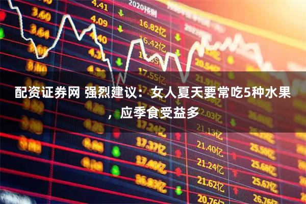 配资证券网 强烈建议：女人夏天要常吃5种水果，应季食受益多