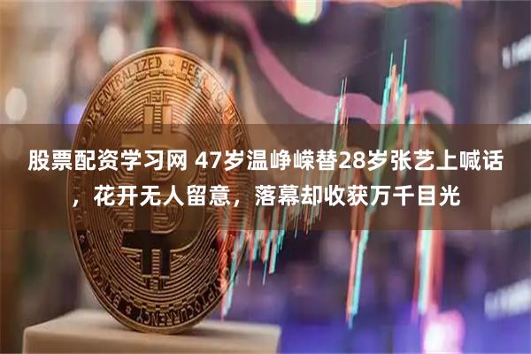 股票配资学习网 47岁温峥嵘替28岁张艺上喊话，花开无人留意，落幕却收获万千目光