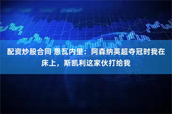 配资炒股合同 恩瓦内里：阿森纳英超夺冠时我在床上，斯凯利这家伙打给我