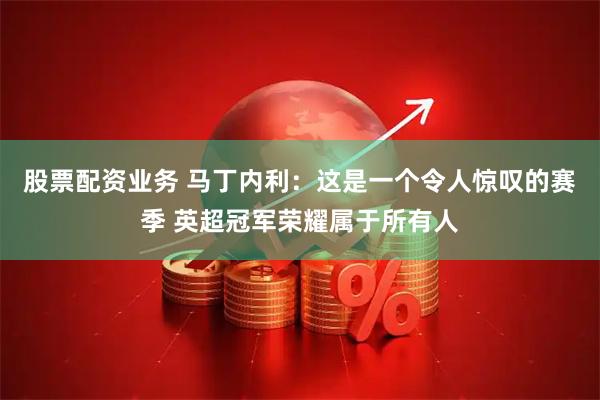 股票配资业务 马丁内利：这是一个令人惊叹的赛季 英超冠军荣耀属于所有人