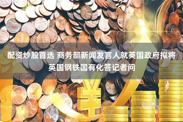 配资炒股首选 商务部新闻发言人就英国政府拟将英国钢铁国有化答记者问