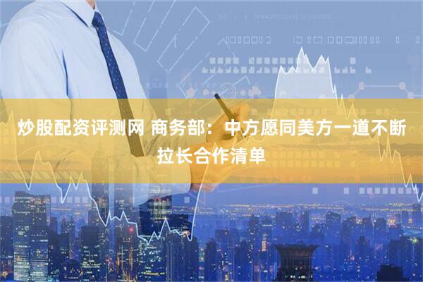 炒股配资评测网 商务部：中方愿同美方一道不断拉长合作清单