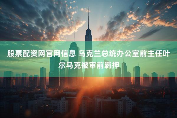 股票配资网官网信息 乌克兰总统办公室前主任叶尔马克被审前羁押