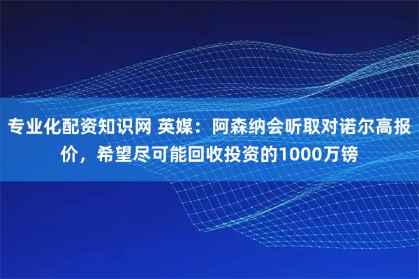 专业化配资知识网 英媒：阿森纳会听取对诺尔高报价，希望尽可能回收投资的1000万镑
