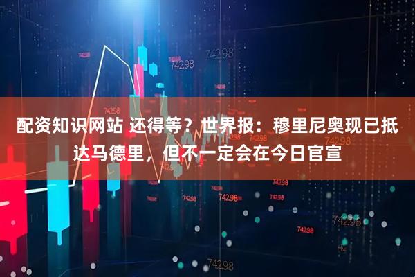 配资知识网站 还得等？世界报：穆里尼奥现已抵达马德里，但不一定会在今日官宣