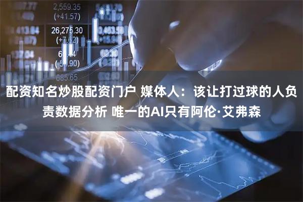 配资知名炒股配资门户 媒体人：该让打过球的人负责数据分析 唯一的AI只有阿伦·艾弗森