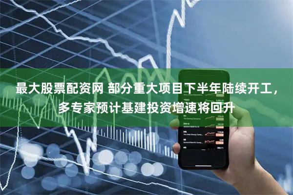 最大股票配资网 部分重大项目下半年陆续开工，多专家预计基建投资增速将回升